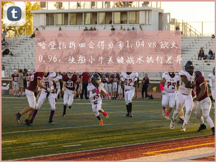 哈登挡拆回合得分率1.04 vs 欧文0.96，快船小牛关键战术执行差异